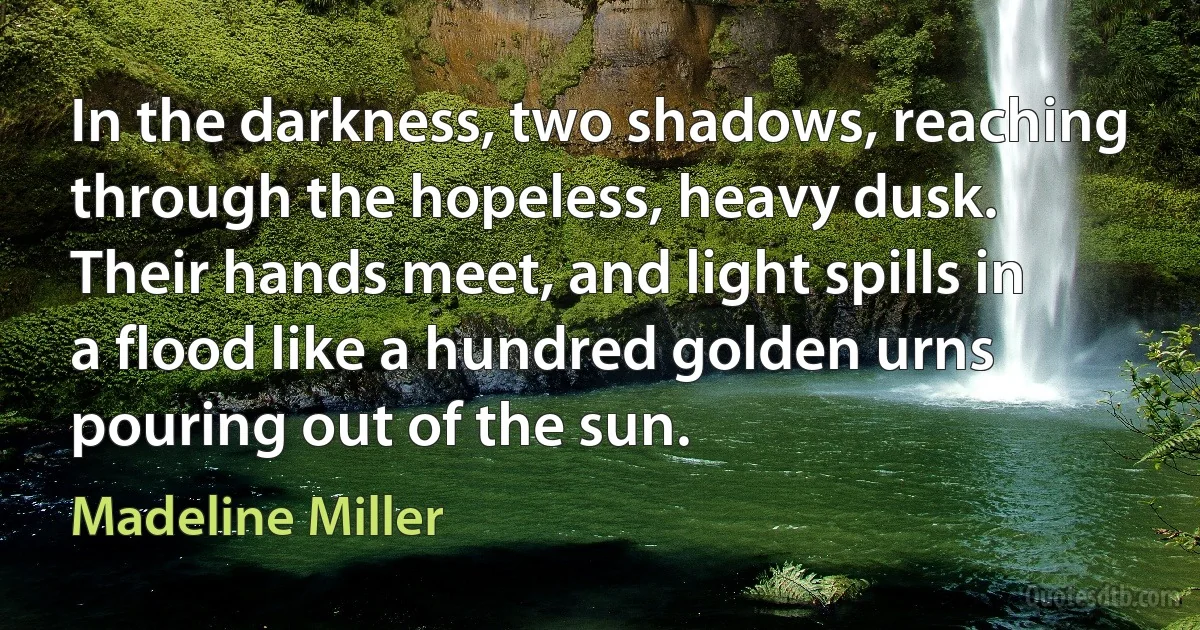 In the darkness, two shadows, reaching through the hopeless, heavy dusk. Their hands meet, and light spills in a flood like a hundred golden urns pouring out of the sun. (Madeline Miller)