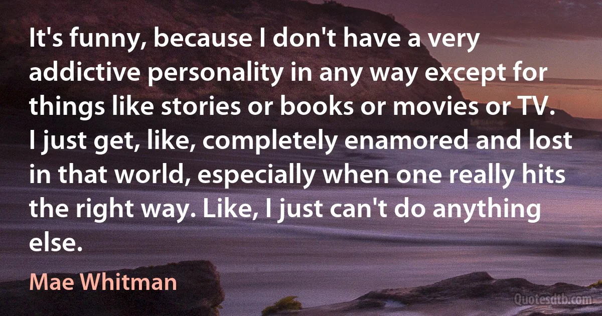 It's funny, because I don't have a very addictive personality in any way except for things like stories or books or movies or TV. I just get, like, completely enamored and lost in that world, especially when one really hits the right way. Like, I just can't do anything else. (Mae Whitman)