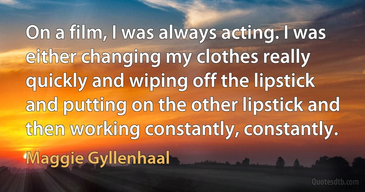 On a film, I was always acting. I was either changing my clothes really quickly and wiping off the lipstick and putting on the other lipstick and then working constantly, constantly. (Maggie Gyllenhaal)