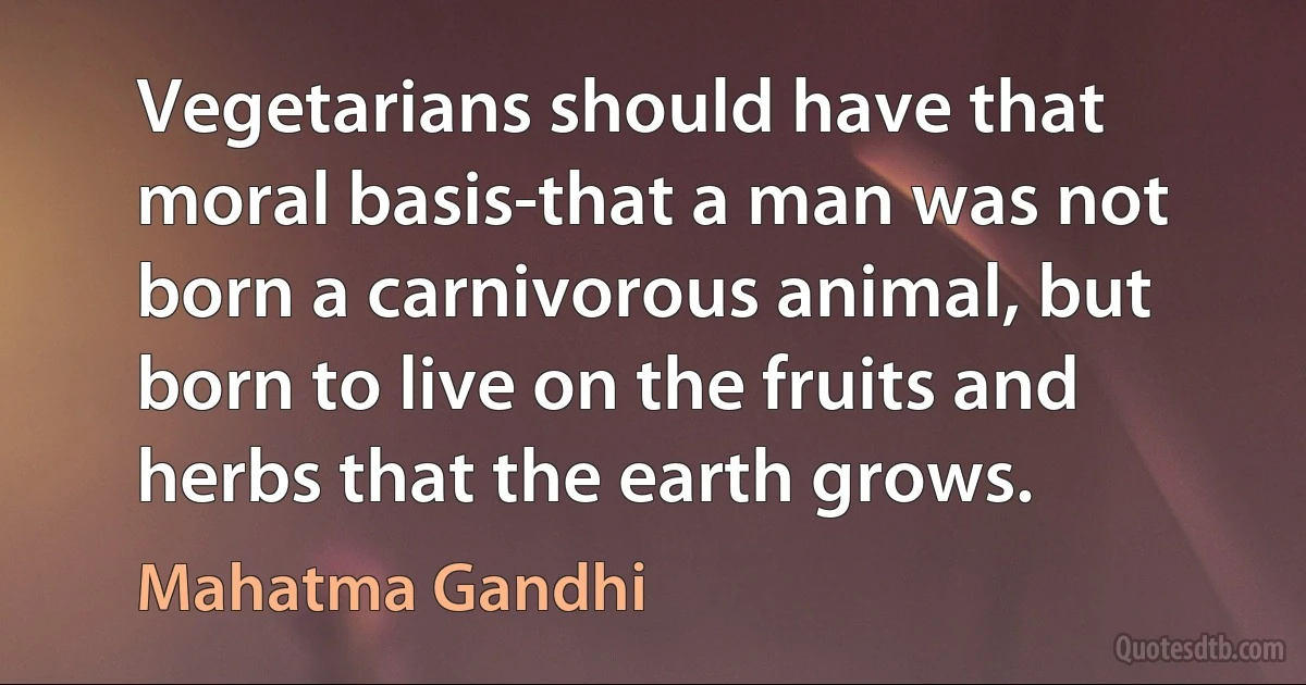 Vegetarians should have that moral basis-that a man was not born a carnivorous animal, but born to live on the fruits and herbs that the earth grows. (Mahatma Gandhi)