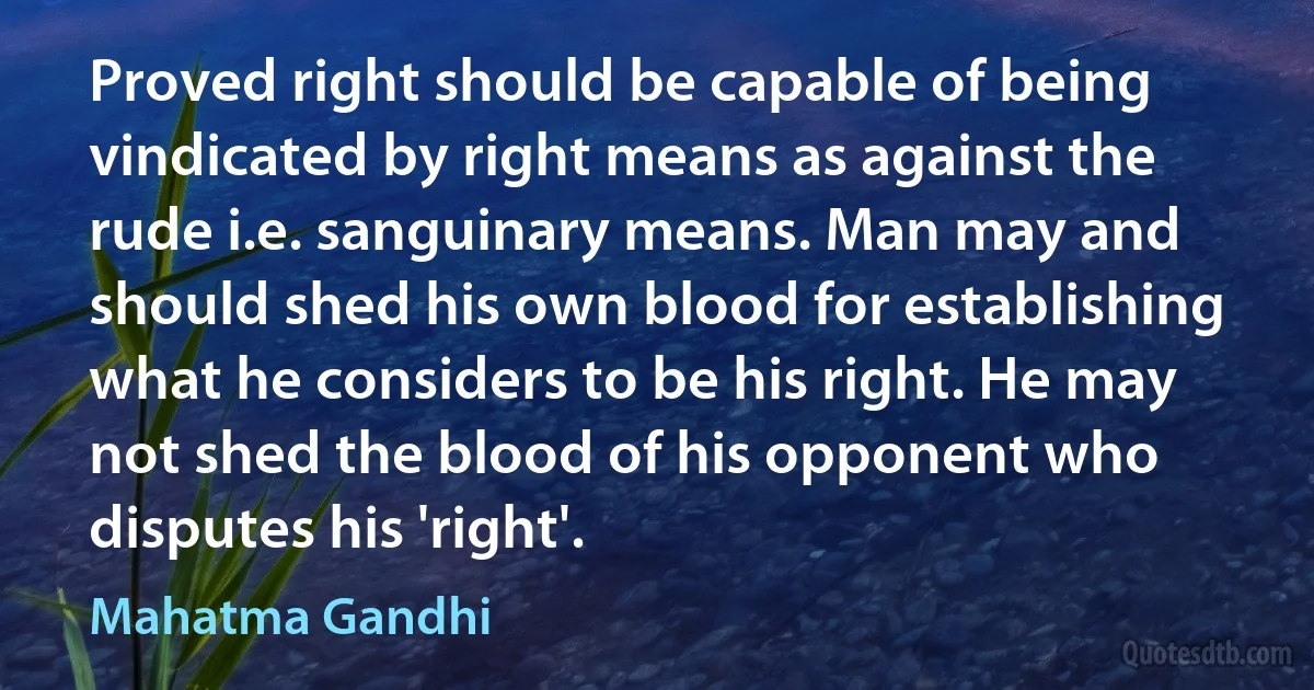 Proved right should be capable of being vindicated by right means as against the rude i.e. sanguinary means. Man may and should shed his own blood for establishing what he considers to be his right. He may not shed the blood of his opponent who disputes his 'right'. (Mahatma Gandhi)