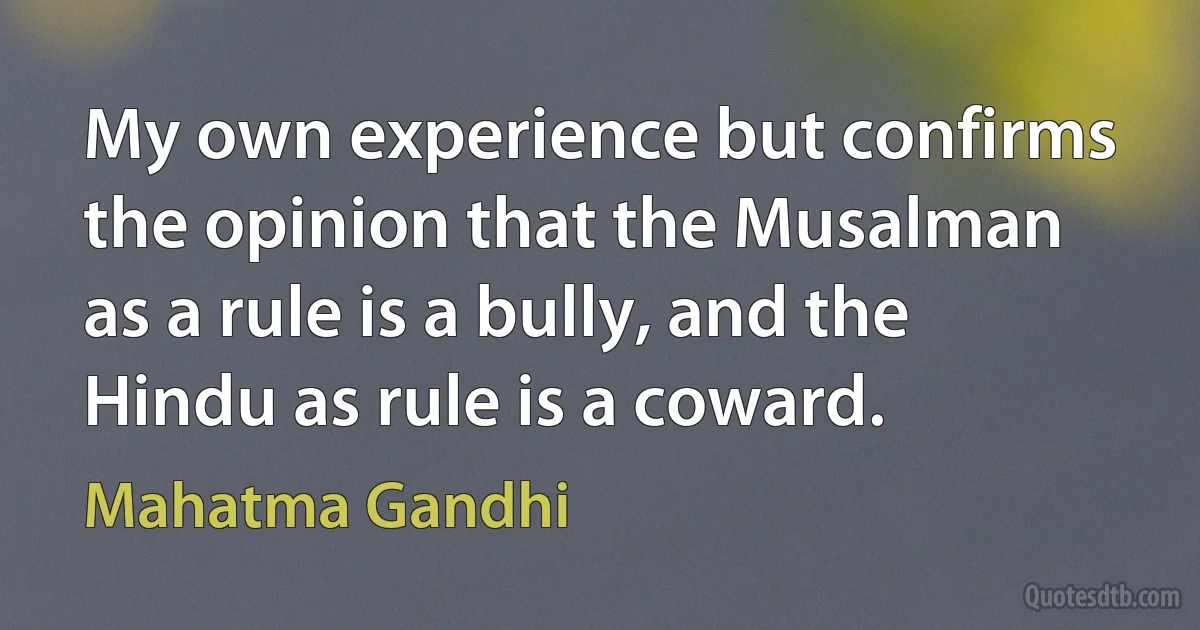 My own experience but confirms the opinion that the Musalman as a rule is a bully, and the Hindu as rule is a coward. (Mahatma Gandhi)