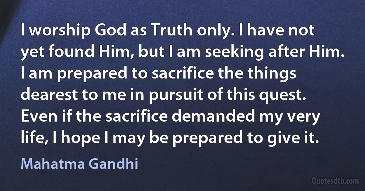 I worship God as Truth only. I have not yet found Him, but I am seeking after Him. I am prepared to sacrifice the things dearest to me in pursuit of this quest. Even if the sacrifice demanded my very life, I hope I may be prepared to give it. (Mahatma Gandhi)