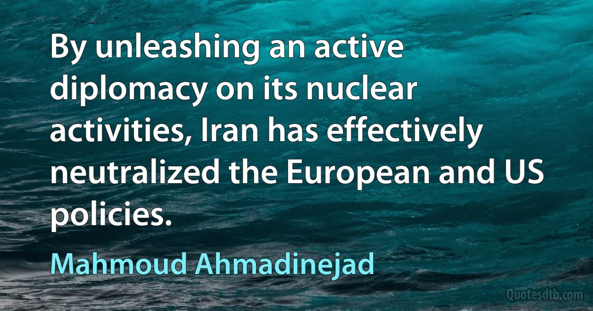 By unleashing an active diplomacy on its nuclear activities, Iran has effectively neutralized the European and US policies. (Mahmoud Ahmadinejad)