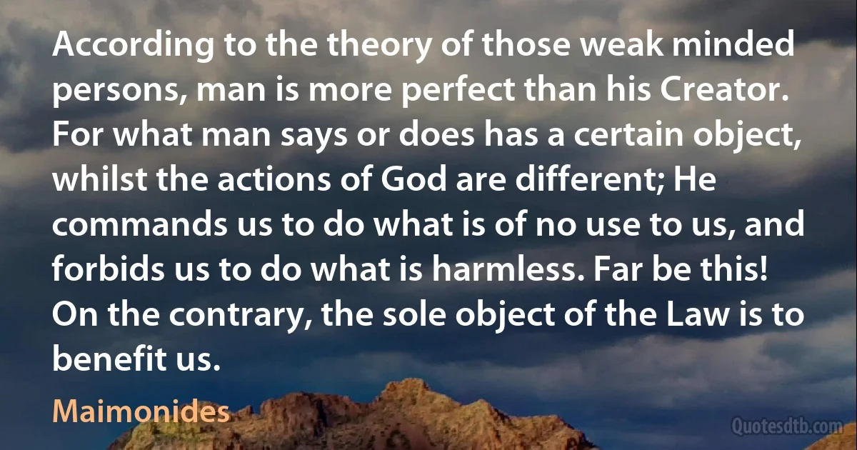 According to the theory of those weak minded persons, man is more perfect than his Creator. For what man says or does has a certain object, whilst the actions of God are different; He commands us to do what is of no use to us, and forbids us to do what is harmless. Far be this! On the contrary, the sole object of the Law is to benefit us. (Maimonides)