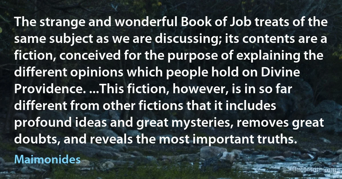 The strange and wonderful Book of Job treats of the same subject as we are discussing; its contents are a fiction, conceived for the purpose of explaining the different opinions which people hold on Divine Providence. ...This fiction, however, is in so far different from other fictions that it includes profound ideas and great mysteries, removes great doubts, and reveals the most important truths. (Maimonides)