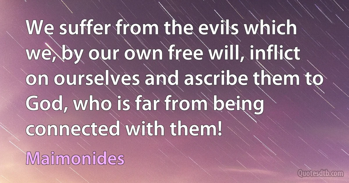 We suffer from the evils which we, by our own free will, inflict on ourselves and ascribe them to God, who is far from being connected with them! (Maimonides)