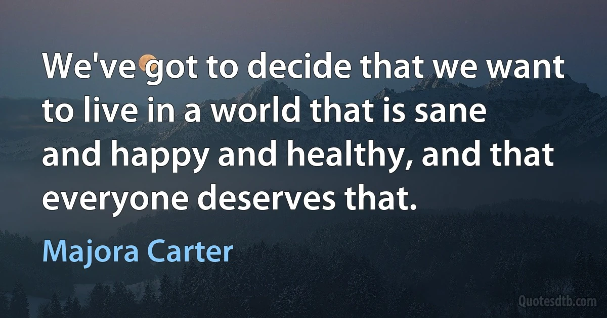 We've got to decide that we want to live in a world that is sane and happy and healthy, and that everyone deserves that. (Majora Carter)