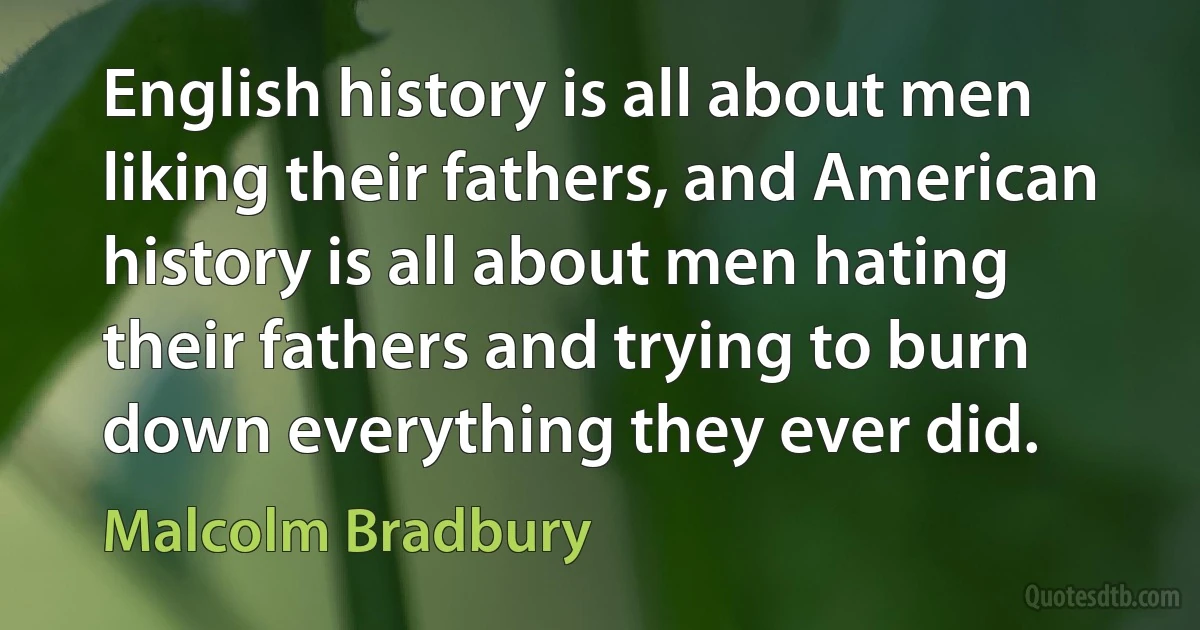 English history is all about men liking their fathers, and American history is all about men hating their fathers and trying to burn down everything they ever did. (Malcolm Bradbury)