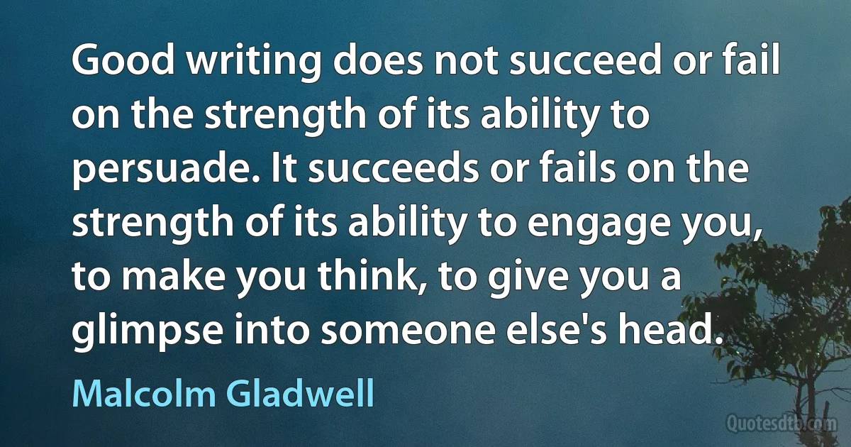 Good writing does not succeed or fail on the strength of its ability to persuade. It succeeds or fails on the strength of its ability to engage you, to make you think, to give you a glimpse into someone else's head. (Malcolm Gladwell)