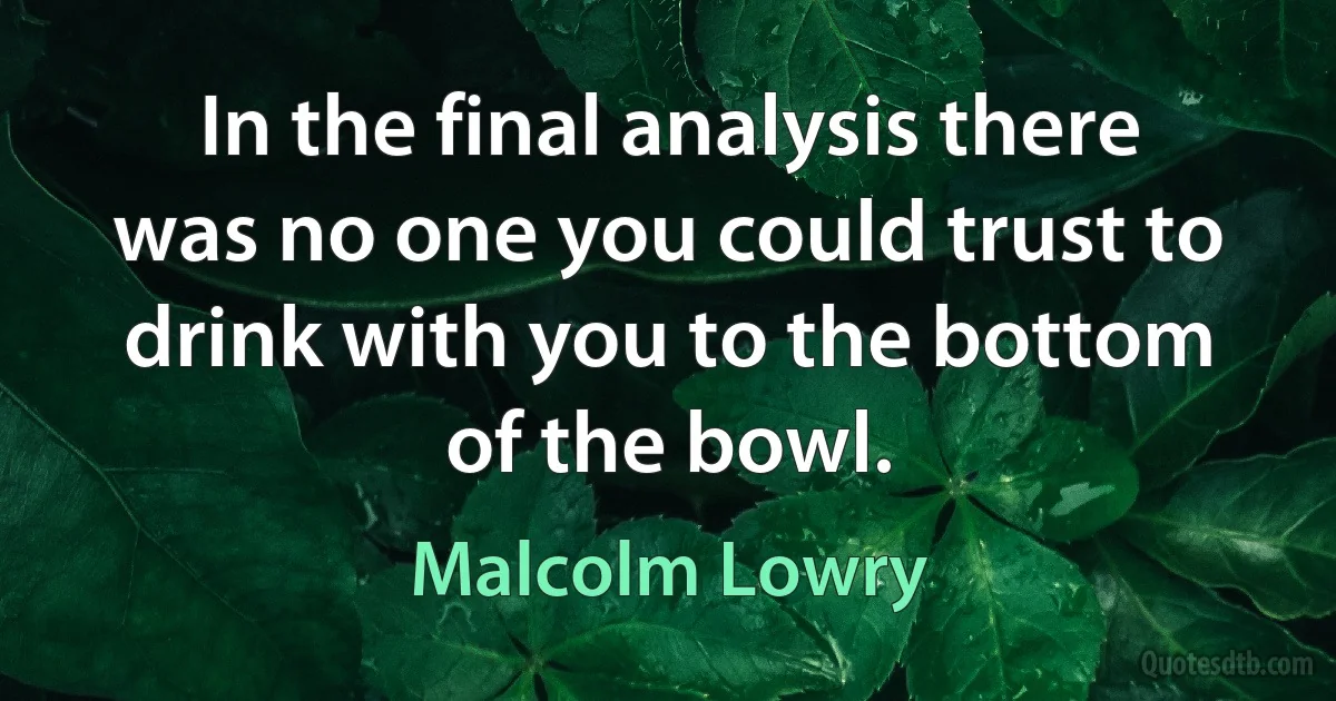 In the final analysis there was no one you could trust to drink with you to the bottom of the bowl. (Malcolm Lowry)