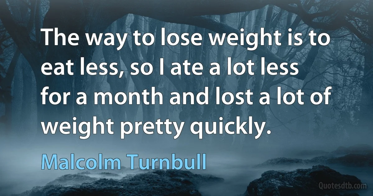 The way to lose weight is to eat less, so I ate a lot less for a month and lost a lot of weight pretty quickly. (Malcolm Turnbull)