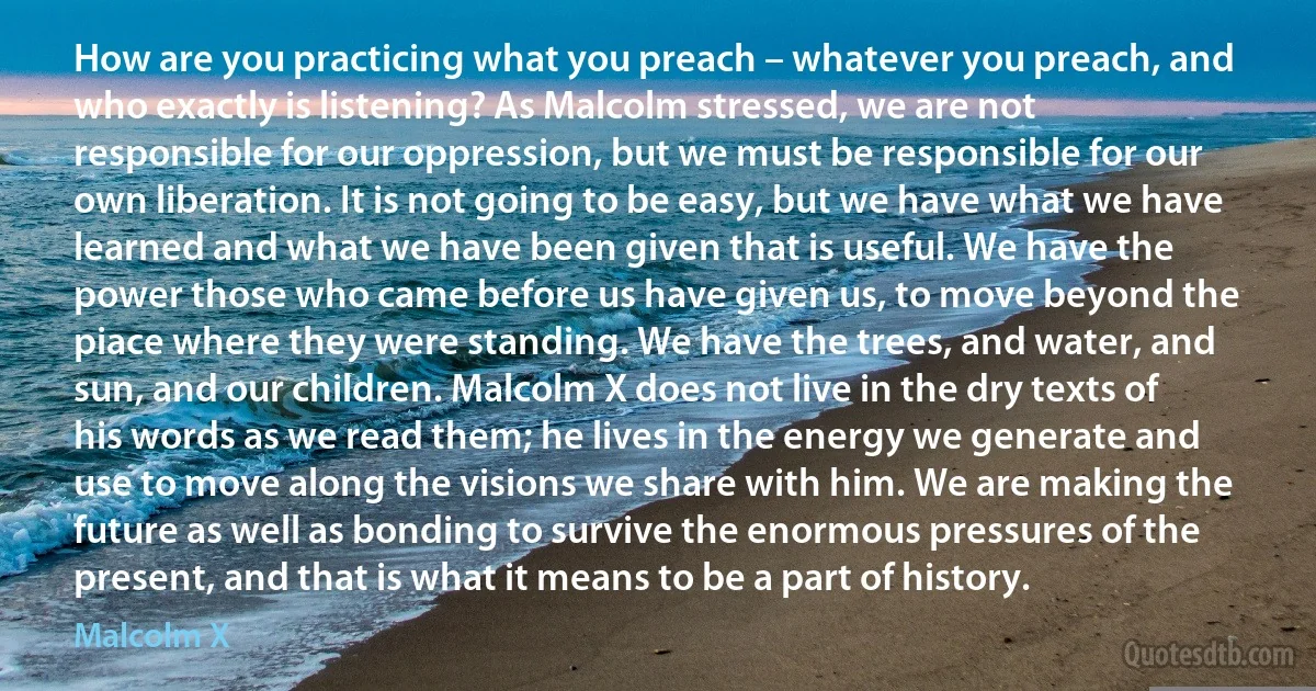 How are you practicing what you preach – whatever you preach, and who exactly is listening? As Malcolm stressed, we are not responsible for our oppression, but we must be responsible for our own liberation. It is not going to be easy, but we have what we have learned and what we have been given that is useful. We have the power those who came before us have given us, to move beyond the piace where they were standing. We have the trees, and water, and sun, and our children. Malcolm X does not live in the dry texts of his words as we read them; he lives in the energy we generate and use to move along the visions we share with him. We are making the future as well as bonding to survive the enormous pressures of the present, and that is what it means to be a part of history. (Malcolm X)