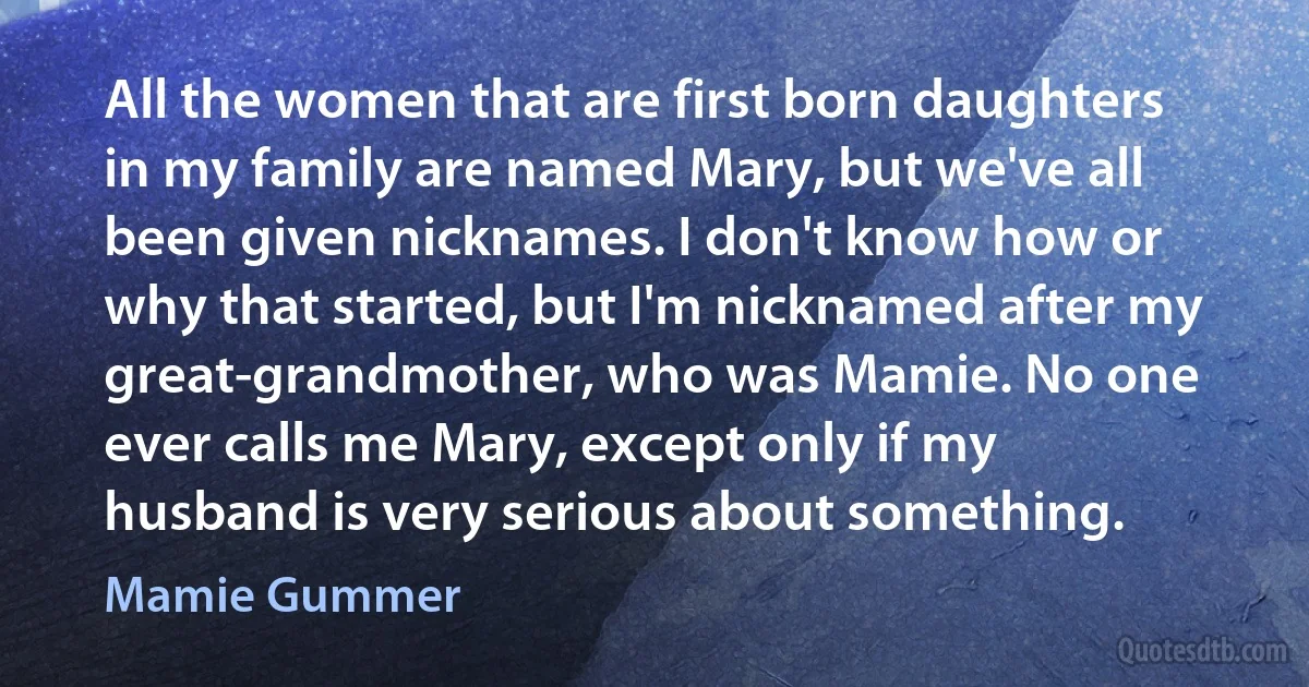 All the women that are first born daughters in my family are named Mary, but we've all been given nicknames. I don't know how or why that started, but I'm nicknamed after my great-grandmother, who was Mamie. No one ever calls me Mary, except only if my husband is very serious about something. (Mamie Gummer)