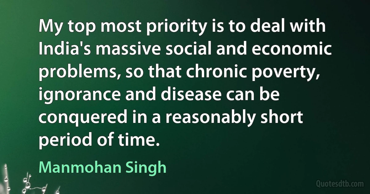 My top most priority is to deal with India's massive social and economic problems, so that chronic poverty, ignorance and disease can be conquered in a reasonably short period of time. (Manmohan Singh)