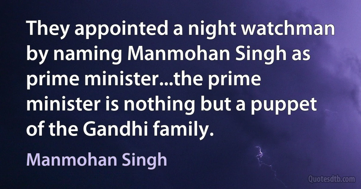 They appointed a night watchman by naming Manmohan Singh as prime minister...the prime minister is nothing but a puppet of the Gandhi family. (Manmohan Singh)