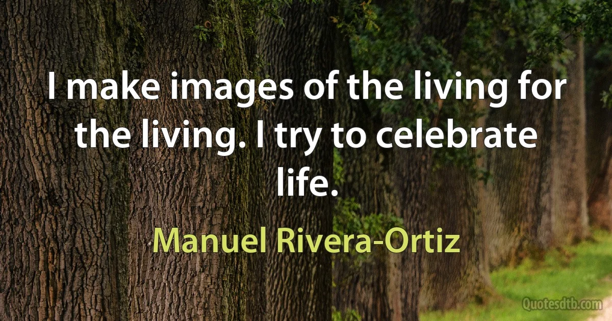 I make images of the living for the living. I try to celebrate life. (Manuel Rivera-Ortiz)