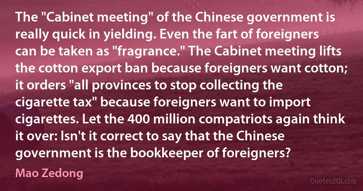 The "Cabinet meeting" of the Chinese government is really quick in yielding. Even the fart of foreigners can be taken as "fragrance." The Cabinet meeting lifts the cotton export ban because foreigners want cotton; it orders "all provinces to stop collecting the cigarette tax" because foreigners want to import cigarettes. Let the 400 million compatriots again think it over: Isn't it correct to say that the Chinese government is the bookkeeper of foreigners? (Mao Zedong)