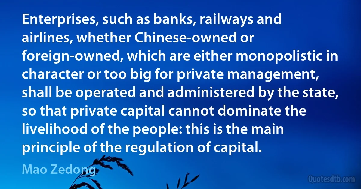 Enterprises, such as banks, railways and airlines, whether Chinese-owned or foreign-owned, which are either monopolistic in character or too big for private management, shall be operated and administered by the state, so that private capital cannot dominate the livelihood of the people: this is the main principle of the regulation of capital. (Mao Zedong)