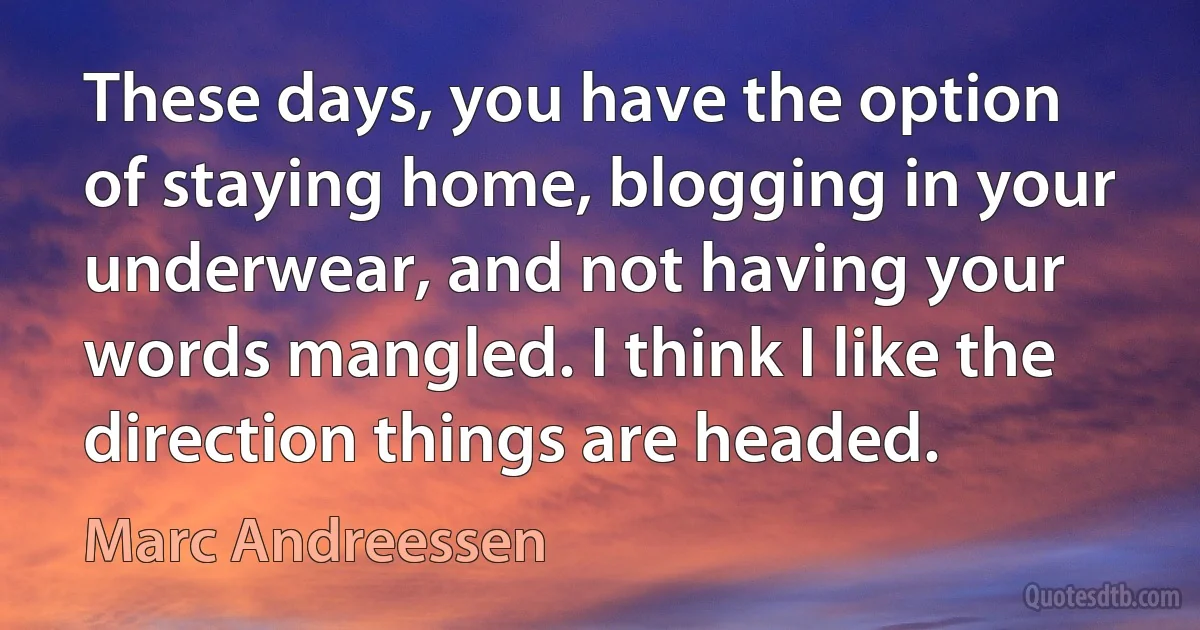 These days, you have the option of staying home, blogging in your underwear, and not having your words mangled. I think I like the direction things are headed. (Marc Andreessen)