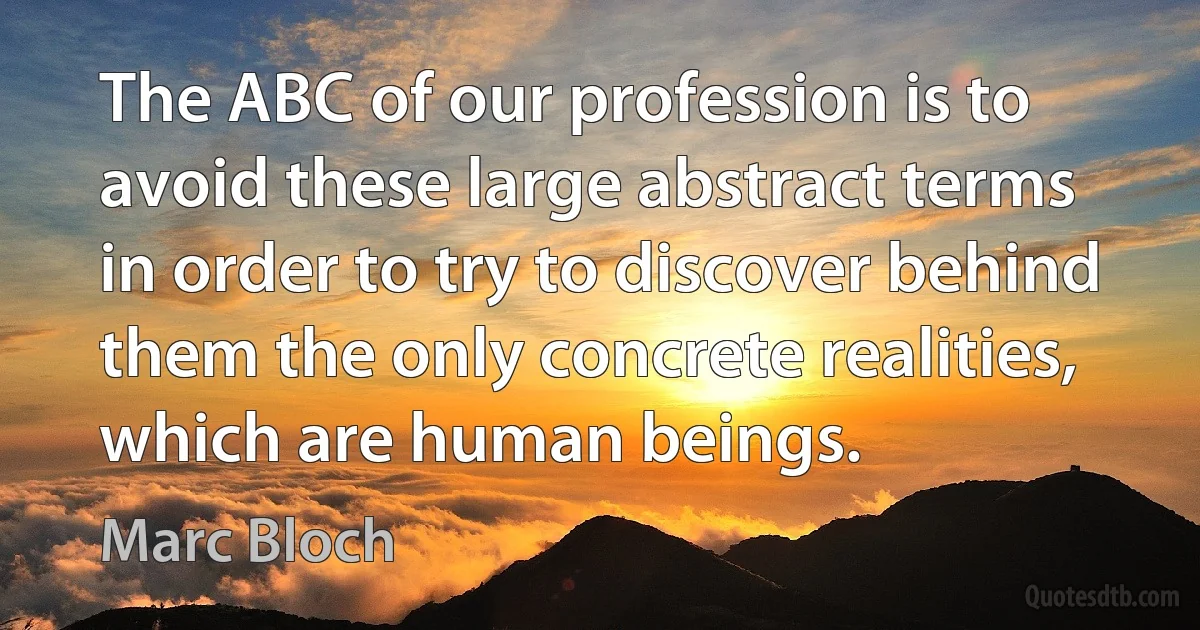 The ABC of our profession is to avoid these large abstract terms in order to try to discover behind them the only concrete realities, which are human beings. (Marc Bloch)