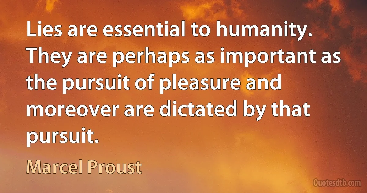 Lies are essential to humanity. They are perhaps as important as the pursuit of pleasure and moreover are dictated by that pursuit. (Marcel Proust)