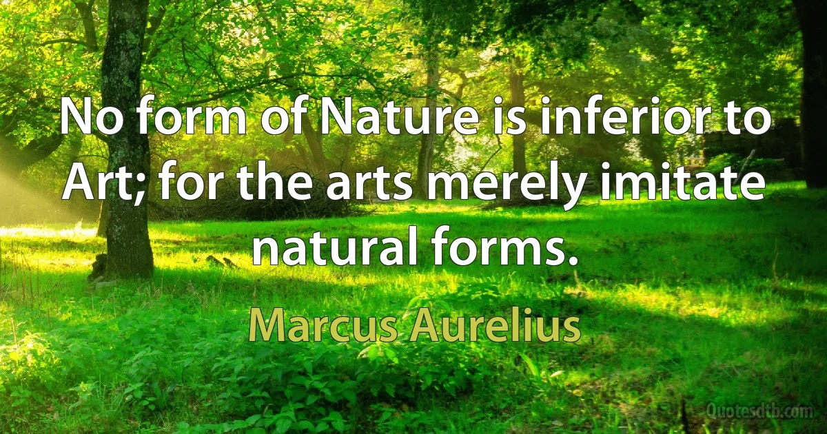 No form of Nature is inferior to Art; for the arts merely imitate natural forms. (Marcus Aurelius)