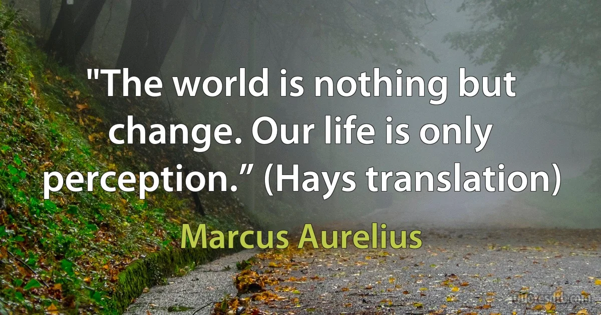 "The world is nothing but change. Our life is only perception.” (Hays translation) (Marcus Aurelius)