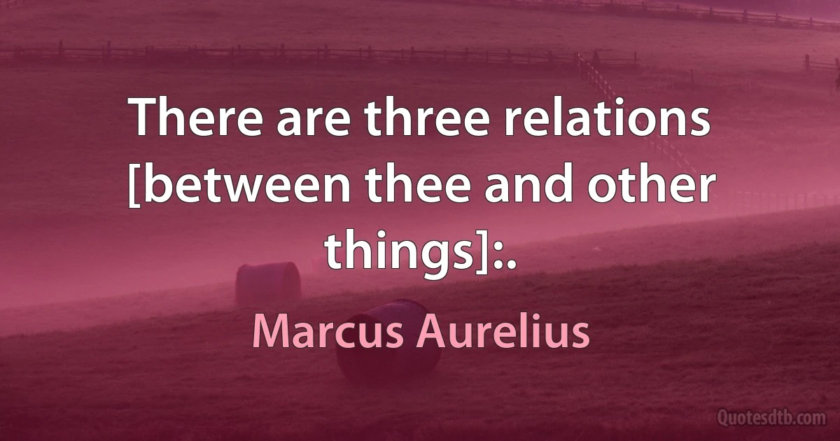 There are three relations [between thee and other things]:. (Marcus Aurelius)