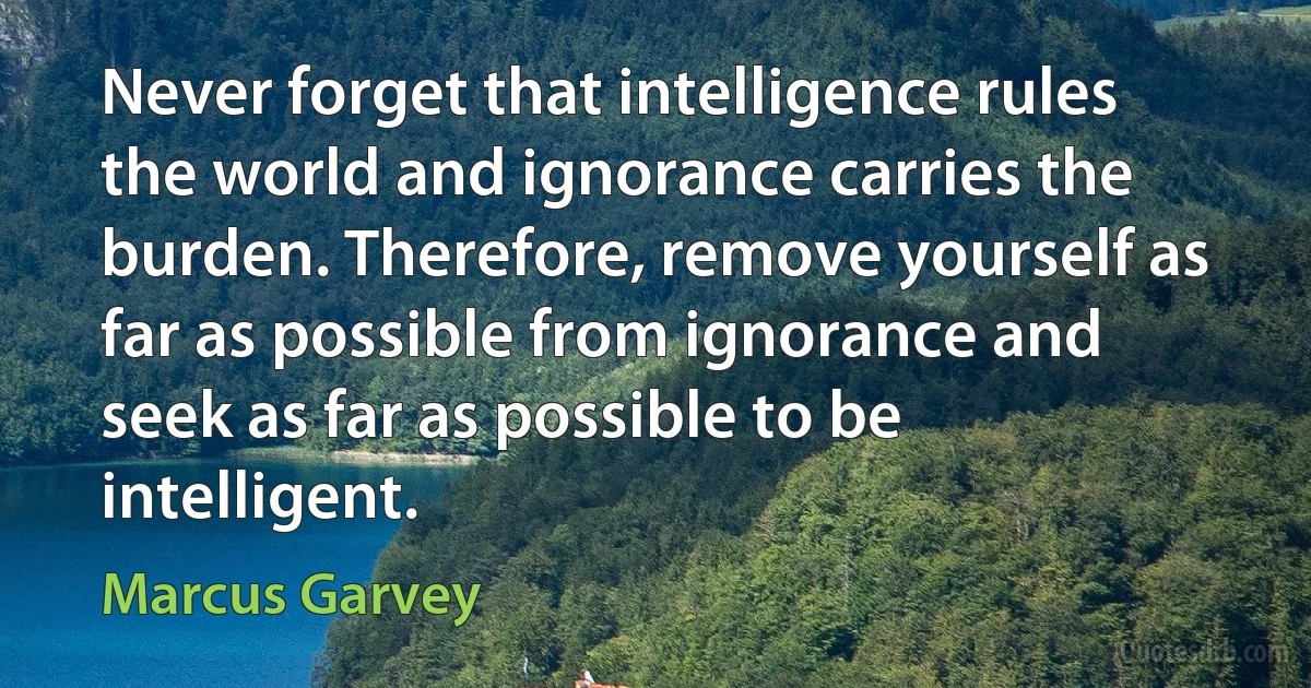 Never forget that intelligence rules the world and ignorance carries the burden. Therefore, remove yourself as far as possible from ignorance and seek as far as possible to be intelligent. (Marcus Garvey)