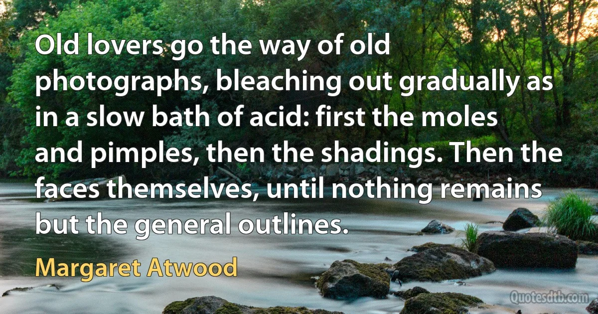 Old lovers go the way of old photographs, bleaching out gradually as in a slow bath of acid: first the moles and pimples, then the shadings. Then the faces themselves, until nothing remains but the general outlines. (Margaret Atwood)