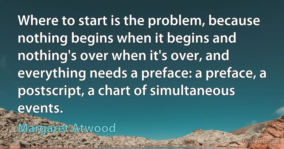 Where to start is the problem, because nothing begins when it begins and nothing's over when it's over, and everything needs a preface: a preface, a postscript, a chart of simultaneous events. (Margaret Atwood)