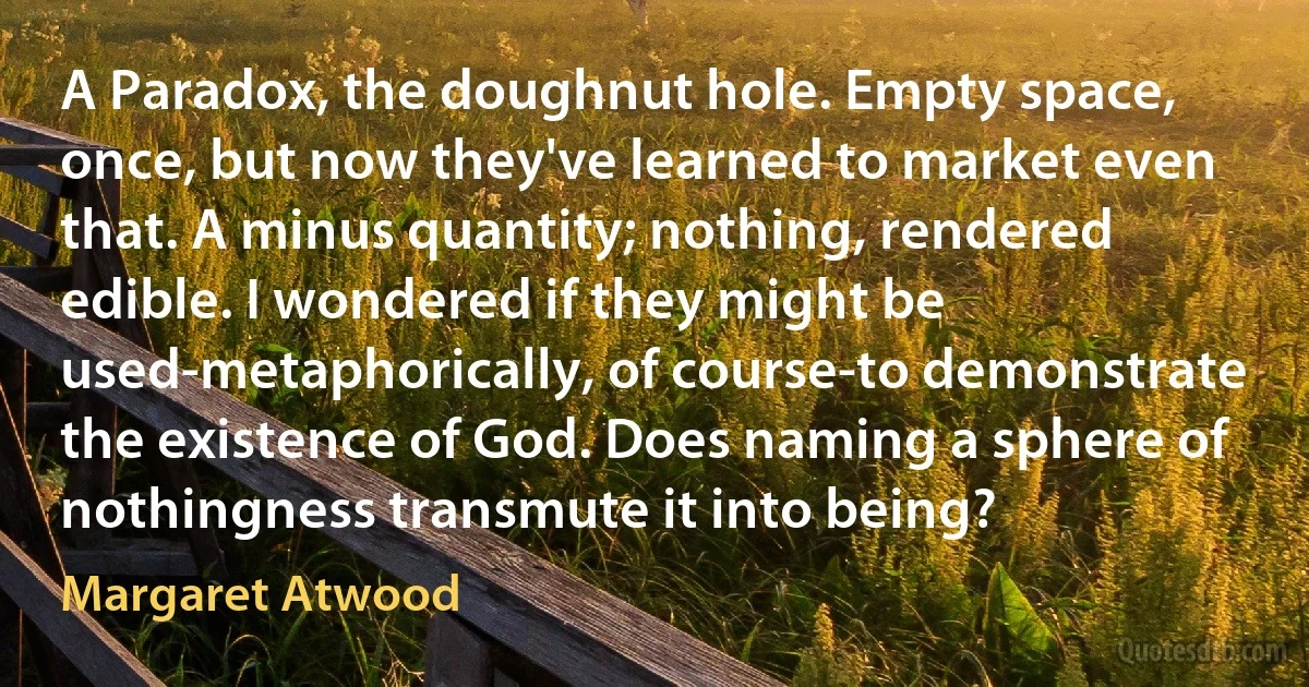 A Paradox, the doughnut hole. Empty space, once, but now they've learned to market even that. A minus quantity; nothing, rendered edible. I wondered if they might be used-metaphorically, of course-to demonstrate the existence of God. Does naming a sphere of nothingness transmute it into being? (Margaret Atwood)