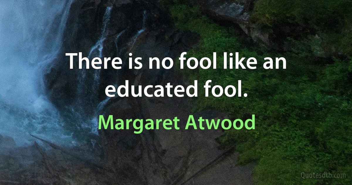 There is no fool like an educated fool. (Margaret Atwood)