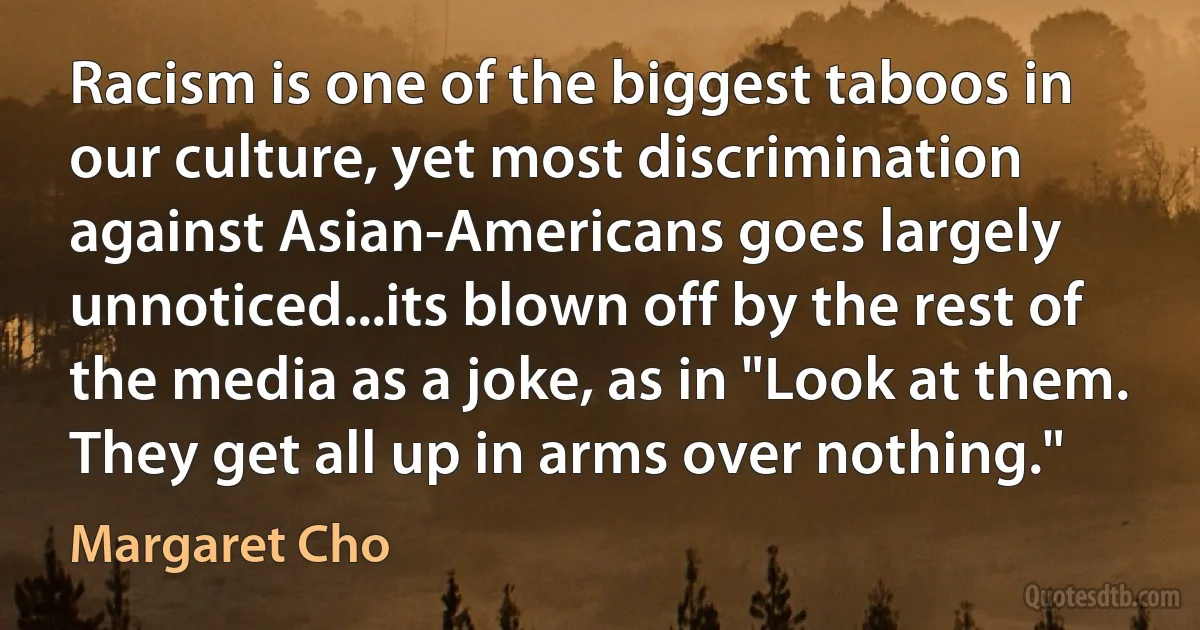 Racism is one of the biggest taboos in our culture, yet most discrimination against Asian-Americans goes largely unnoticed...its blown off by the rest of the media as a joke, as in "Look at them. They get all up in arms over nothing." (Margaret Cho)