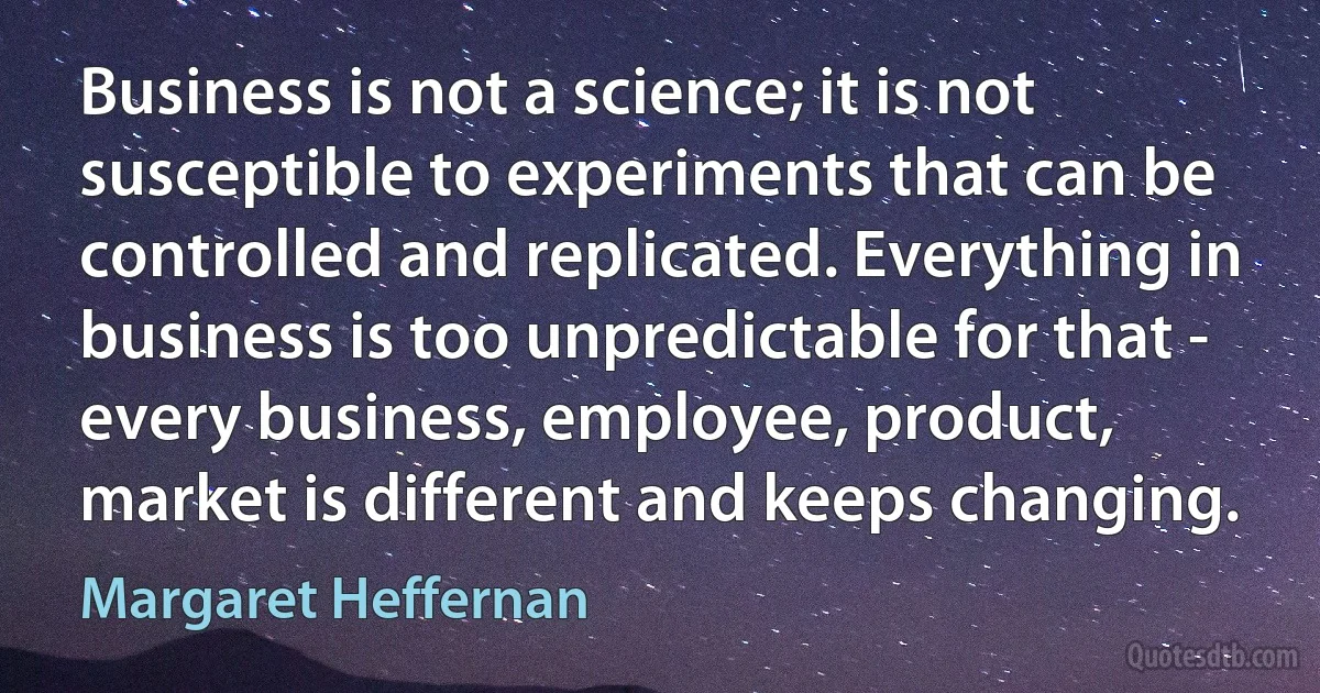 Business is not a science; it is not susceptible to experiments that can be controlled and replicated. Everything in business is too unpredictable for that - every business, employee, product, market is different and keeps changing. (Margaret Heffernan)