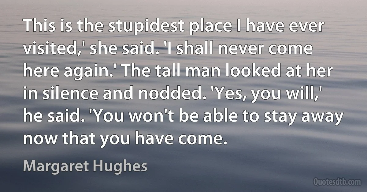 This is the stupidest place I have ever visited,' she said. 'I shall never come here again.' The tall man looked at her in silence and nodded. 'Yes, you will,' he said. 'You won't be able to stay away now that you have come. (Margaret Hughes)