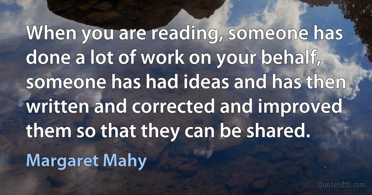 When you are reading, someone has done a lot of work on your behalf, someone has had ideas and has then written and corrected and improved them so that they can be shared. (Margaret Mahy)