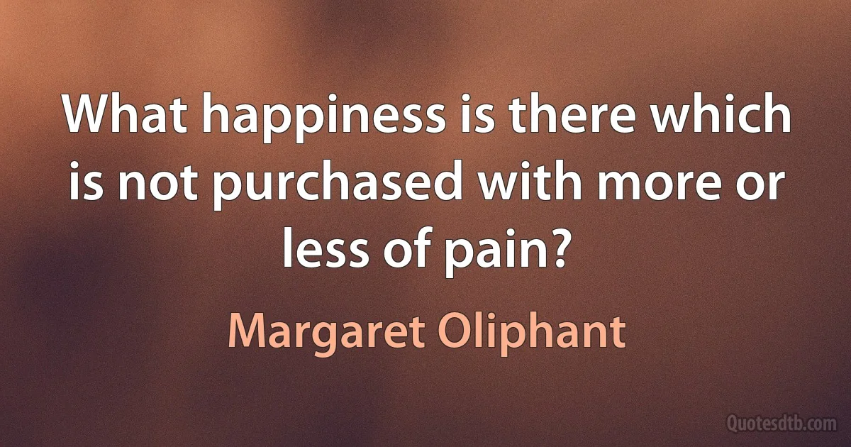 What happiness is there which is not purchased with more or less of pain? (Margaret Oliphant)