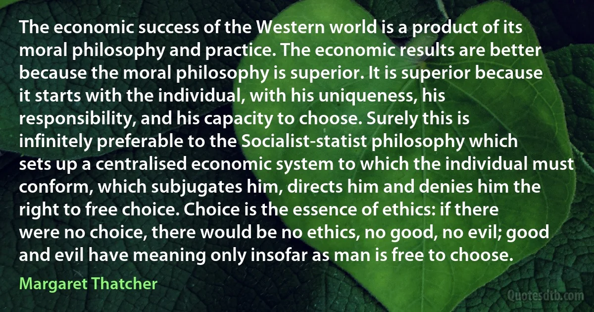 The economic success of the Western world is a product of its moral philosophy and practice. The economic results are better because the moral philosophy is superior. It is superior because it starts with the individual, with his uniqueness, his responsibility, and his capacity to choose. Surely this is infinitely preferable to the Socialist-statist philosophy which sets up a centralised economic system to which the individual must conform, which subjugates him, directs him and denies him the right to free choice. Choice is the essence of ethics: if there were no choice, there would be no ethics, no good, no evil; good and evil have meaning only insofar as man is free to choose. (Margaret Thatcher)