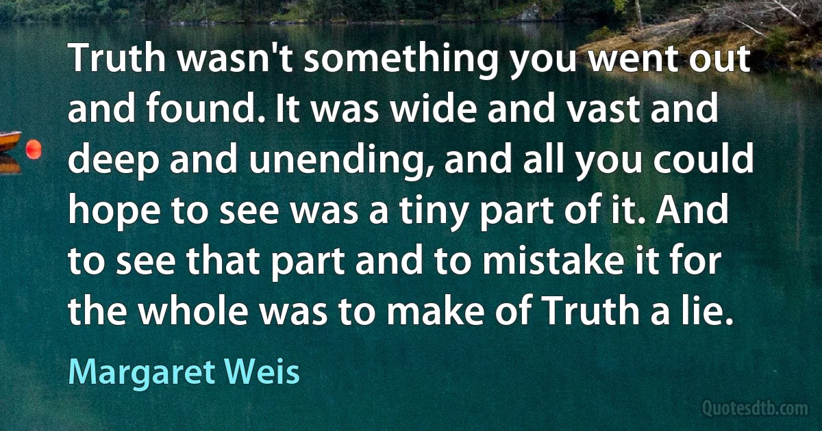 Truth wasn't something you went out and found. It was wide and vast and deep and unending, and all you could hope to see was a tiny part of it. And to see that part and to mistake it for the whole was to make of Truth a lie. (Margaret Weis)