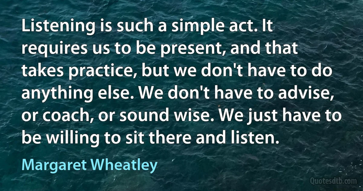 Listening is such a simple act. It requires us to be present, and that takes practice, but we don't have to do anything else. We don't have to advise, or coach, or sound wise. We just have to be willing to sit there and listen. (Margaret Wheatley)