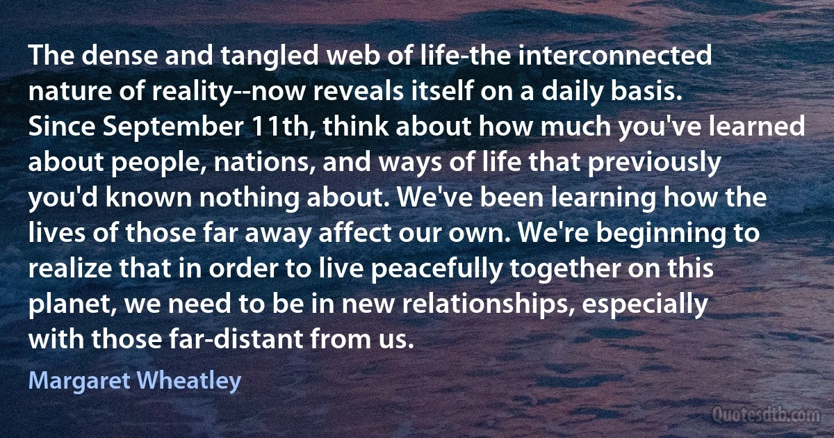 The dense and tangled web of life-the interconnected nature of reality--now reveals itself on a daily basis. Since September 11th, think about how much you've learned about people, nations, and ways of life that previously you'd known nothing about. We've been learning how the lives of those far away affect our own. We're beginning to realize that in order to live peacefully together on this planet, we need to be in new relationships, especially with those far-distant from us. (Margaret Wheatley)