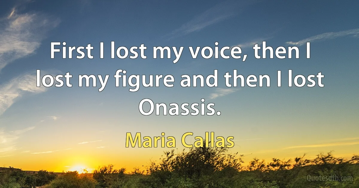 First I lost my voice, then I lost my figure and then I lost Onassis. (Maria Callas)