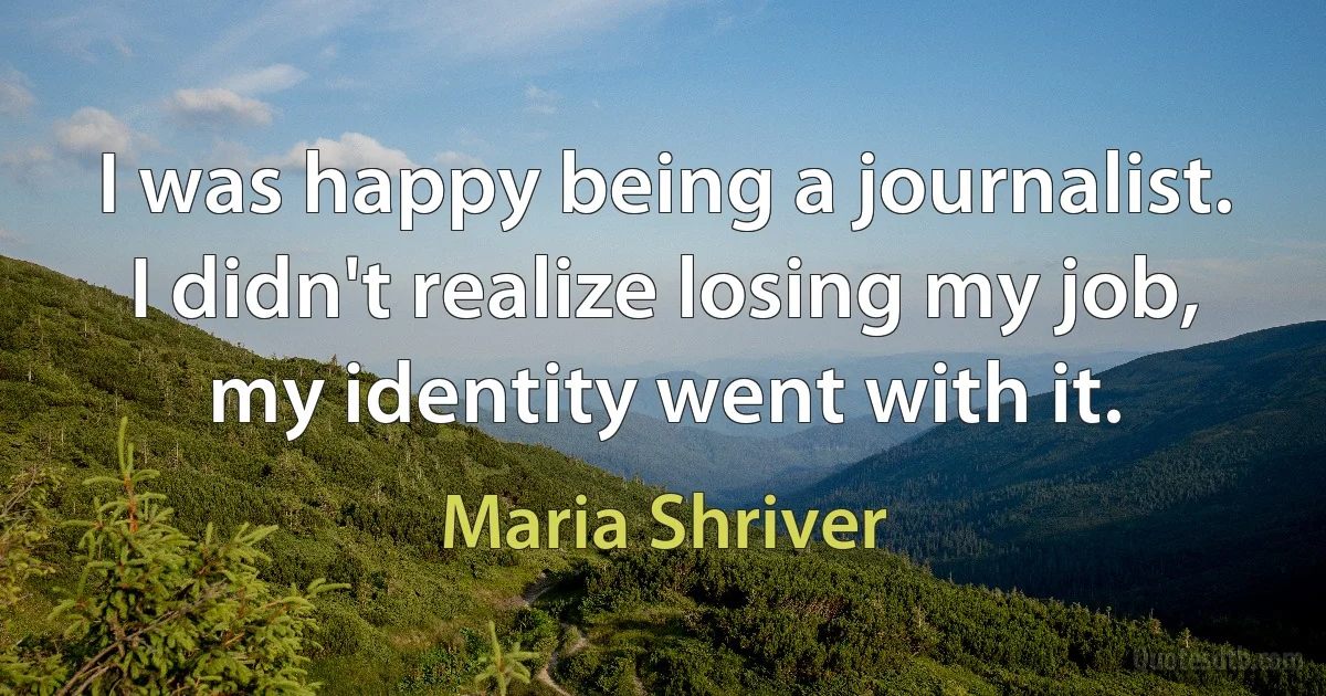 I was happy being a journalist. I didn't realize losing my job, my identity went with it. (Maria Shriver)