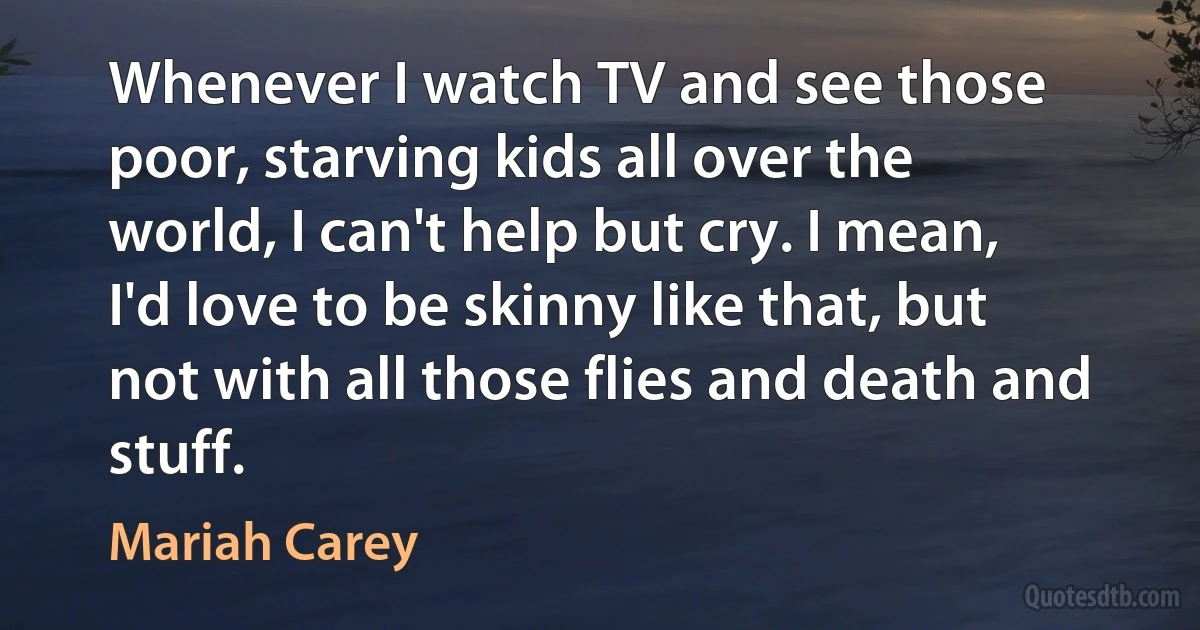 Whenever I watch TV and see those poor, starving kids all over the world, I can't help but cry. I mean, I'd love to be skinny like that, but not with all those flies and death and stuff. (Mariah Carey)