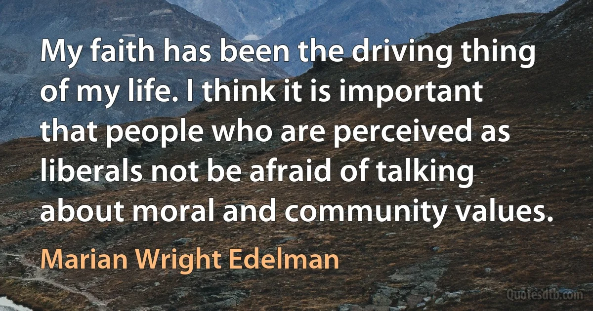 My faith has been the driving thing of my life. I think it is important that people who are perceived as liberals not be afraid of talking about moral and community values. (Marian Wright Edelman)