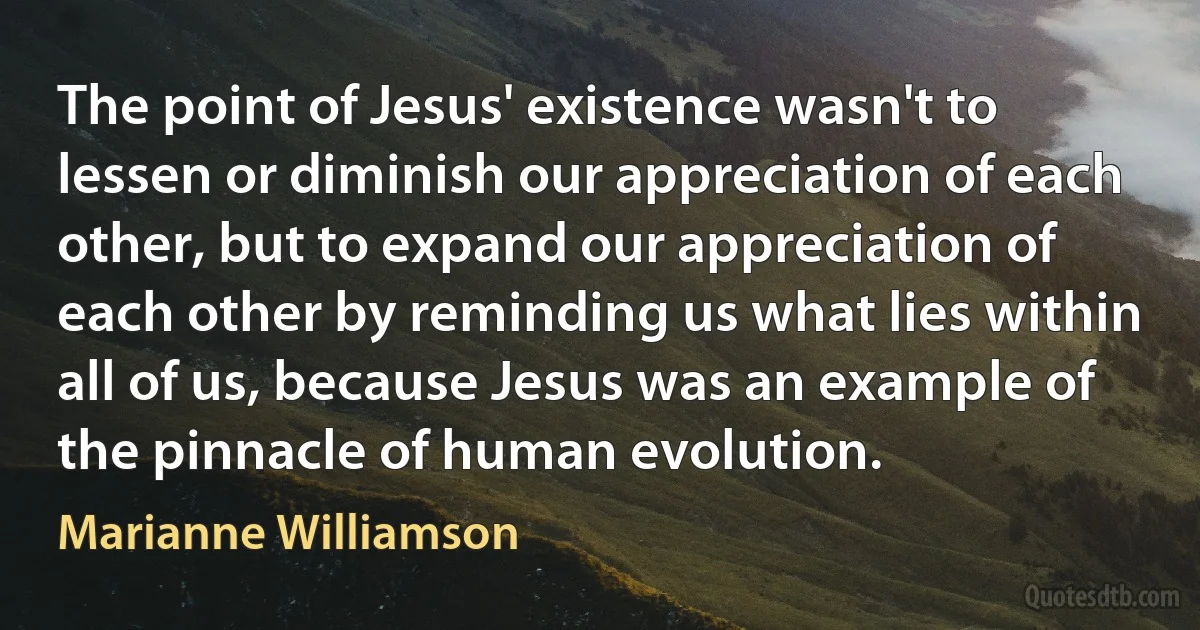 The point of Jesus' existence wasn't to lessen or diminish our appreciation of each other, but to expand our appreciation of each other by reminding us what lies within all of us, because Jesus was an example of the pinnacle of human evolution. (Marianne Williamson)