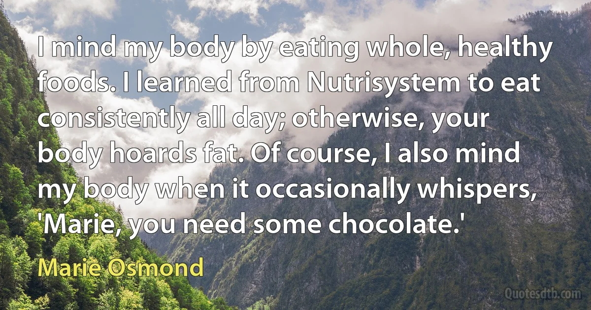 I mind my body by eating whole, healthy foods. I learned from Nutrisystem to eat consistently all day; otherwise, your body hoards fat. Of course, I also mind my body when it occasionally whispers, 'Marie, you need some chocolate.' (Marie Osmond)