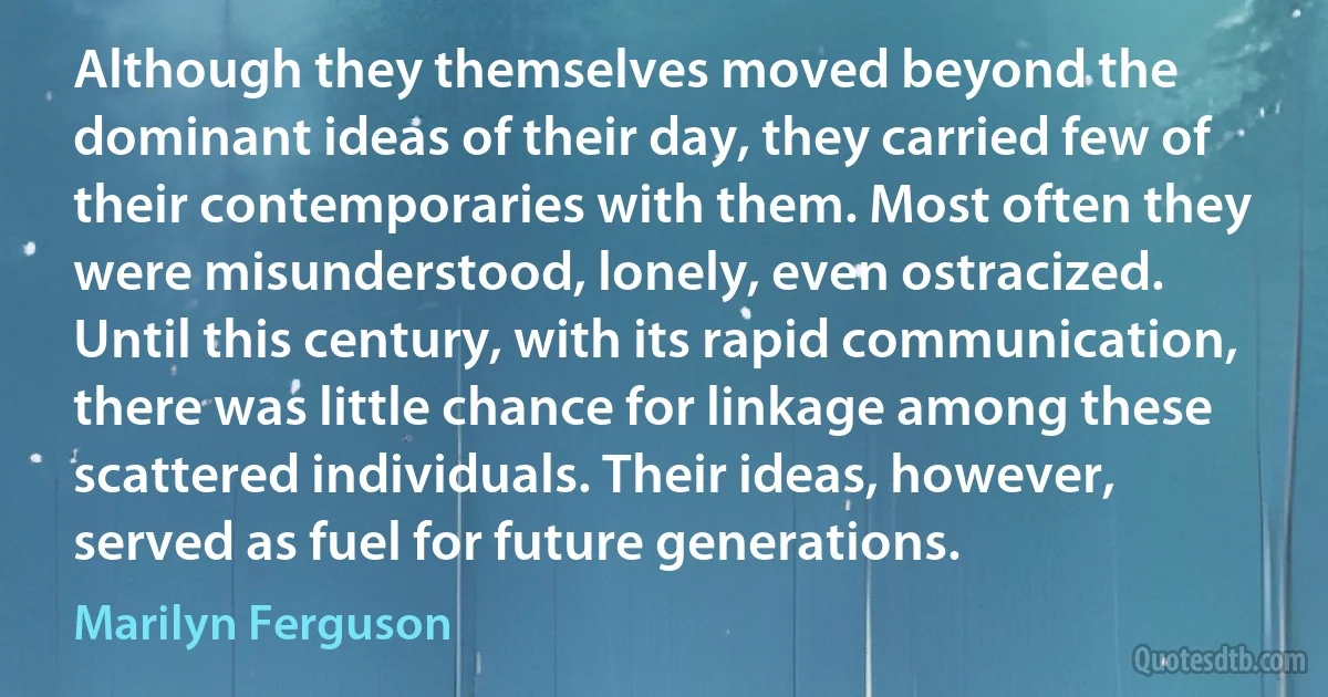 Although they themselves moved beyond the dominant ideas of their day, they carried few of their contemporaries with them. Most often they were misunderstood, lonely, even ostracized. Until this century, with its rapid communication, there was little chance for linkage among these scattered individuals. Their ideas, however, served as fuel for future generations. (Marilyn Ferguson)